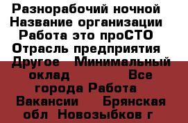 Разнорабочий ночной › Название организации ­ Работа-это проСТО › Отрасль предприятия ­ Другое › Минимальный оклад ­ 19 305 - Все города Работа » Вакансии   . Брянская обл.,Новозыбков г.